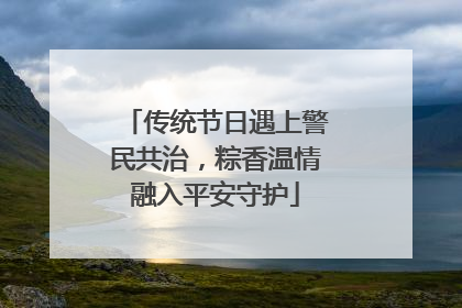 传统节日遇上警民共治，粽香温情融入平安守护