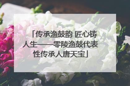 传承渔鼓韵 匠心铸人生——零陵渔鼓代表性传承人唐天宝