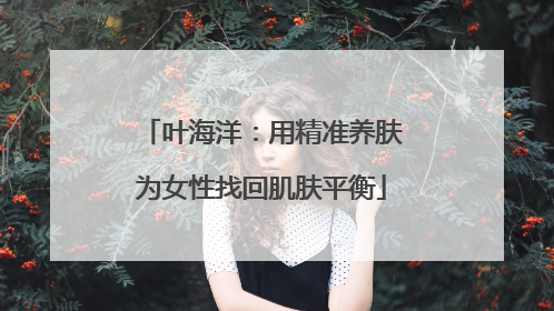 叶海洋：用精准养肤为女性找回肌肤平衡