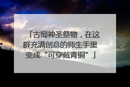古蜀神圣祭物，在这群充满创意的师生手里变成“可穿戴青铜”