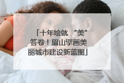 十年绘就 “美” 答卷！眉山擘画美丽城市建设新蓝图
