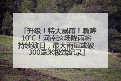 升级！特大暴雨！骤降10℃！河南这场降雨将持续数日，最大雨量或破300毫米极端纪录