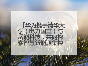 华为携手清华大学（电力国重）与岳能科技，共同探索智慧新能源集控新未来