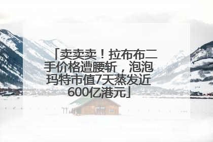 卖卖卖！拉布布二手价格遭腰斩，泡泡玛特市值7天蒸发近600亿港元