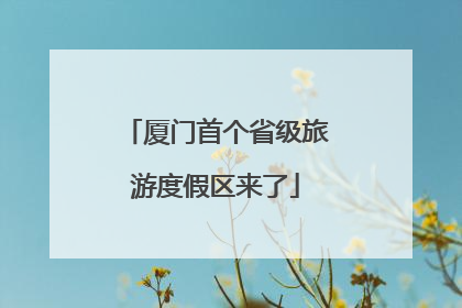 厦门首个省级旅游度假区来了
