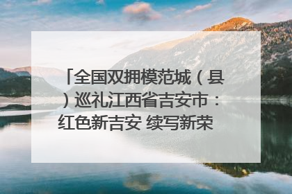 全国双拥模范城（县）巡礼江西省吉安市：红色新吉安 续写新荣光 奋力谱写新时代双拥工作新篇章