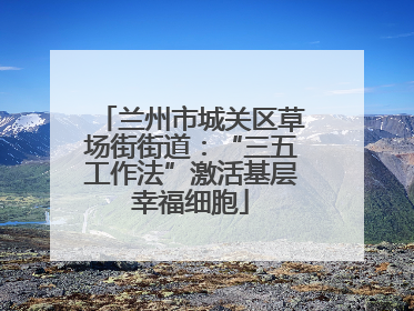 兰州市城关区草场街街道：“三五工作法”激活基层幸福细胞