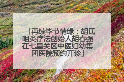 再续毕节情缘：胡氏咽炎疗法创始人胡春强在七星关区中医妇幼集团医院预约开诊
