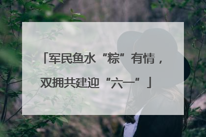 军民鱼水“粽”有情，双拥共建迎“六一”