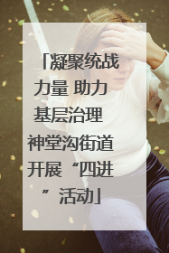 凝聚统战力量 助力基层治理 神堂沟街道开展“四进”活动