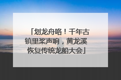 划龙舟咯！千年古镇里桨声响，黄龙溪恢复传统龙船大会