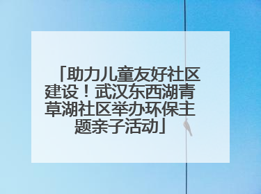 助力儿童友好社区建设！武汉东西湖青草湖社区举办环保主题亲子活动