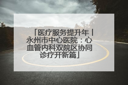 医疗服务提升年丨永州市中心医院：心血管内科双院区协同诊疗开新篇