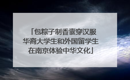 包粽子制香囊穿汉服 华裔大学生和外国留学生在南京体验中华文化