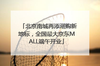 北京南城再添潮购新地标，全国最大京东MALL端午开业