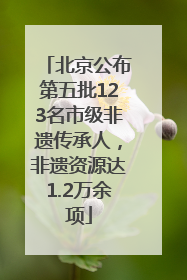 北京公布第五批123名市级非遗传承人，非遗资源达1.2万余项