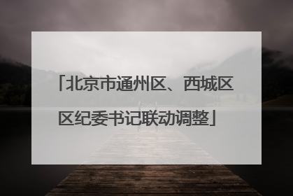 北京市通州区、西城区区纪委书记联动调整