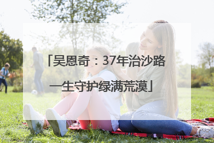 吴恩奇：37年治沙路 一生守护绿满荒漠