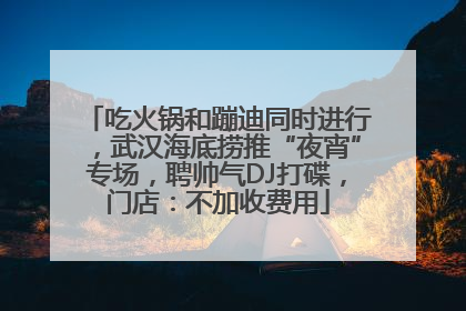 吃火锅和蹦迪同时进行，武汉海底捞推“夜宵”专场，聘帅气DJ打碟，门店：不加收费用