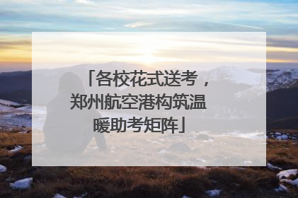 各校花式送考，郑州航空港构筑温暖助考矩阵