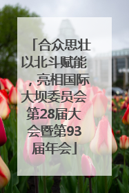 合众思壮以北斗赋能，亮相国际大坝委员会第28届大会暨第93届年会