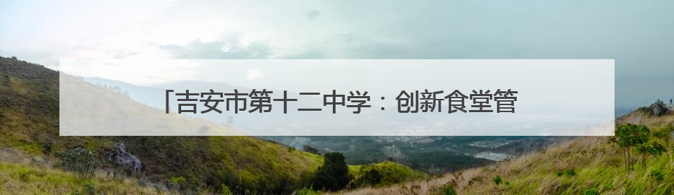 吉安市第十二中学：创新食堂管理模式 打造校园饮食新生态