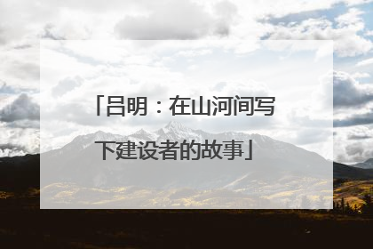 吕明：在山河间写下建设者的故事