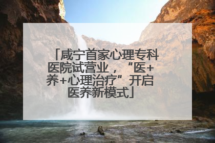 咸宁首家心理专科医院试营业，“医+养+心理治疗”开启医养新模式