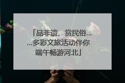 品非遗、赏民俗……多彩文旅活动伴你端午畅游河北