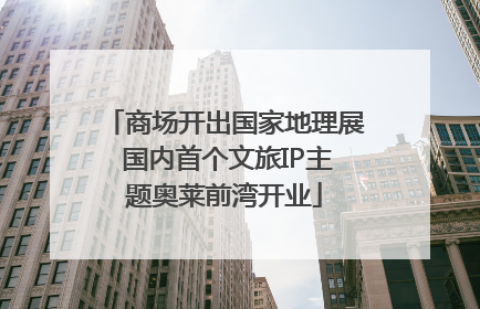 商场开出国家地理展 国内首个文旅IP主题奥莱前湾开业