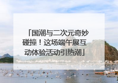 国潮与二次元奇妙碰撞！这场端午展互动体验活动引热潮