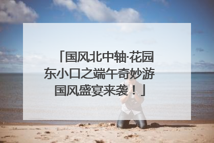 国风北中轴·花园东小口之端午奇妙游国风盛宴来袭！
