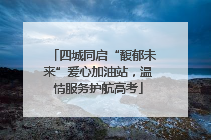 四城同启“馥郁未来”爱心加油站，温情服务护航高考