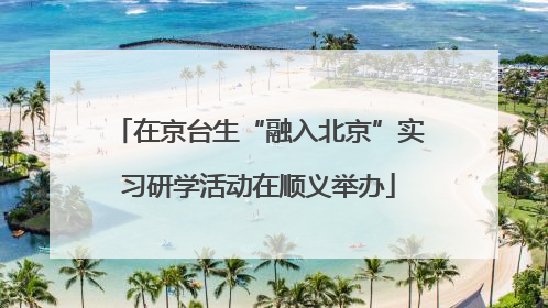 在京台生“融入北京”实习研学活动在顺义举办