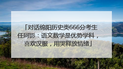 对话绵阳历史类666分考生任珂影：语文数学是优势学科，喜欢汉服，用哭释放情绪