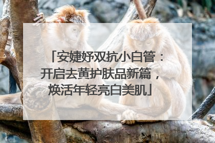 安婕妤双抗小白管：开启去黄护肤品新篇，焕活年轻亮白美肌