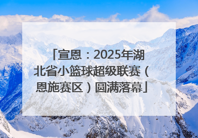 宣恩：2025年湖北省小篮球超级联赛（恩施赛区）圆满落幕