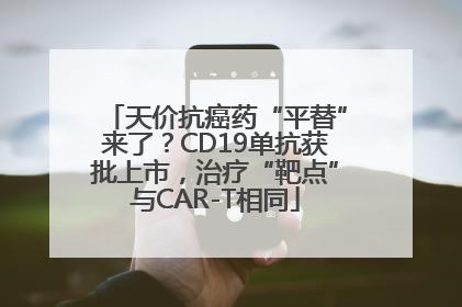 天价抗癌药“平替”来了？CD19单抗获批上市，治疗“靶点”与CAR-T相同