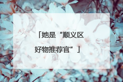 她是“顺义区好物推荐官”