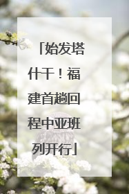 始发塔什干！福建首趟回程中亚班列开行