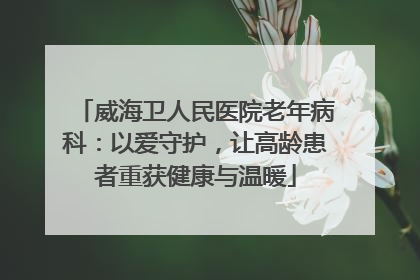 威海卫人民医院老年病科：以爱守护，让高龄患者重获健康与温暖