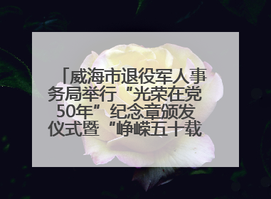 威海市退役军人事务局举行“光荣在党50年”纪念章颁发仪式暨“峥嵘五十载·薪火永相传” 主题党日活动