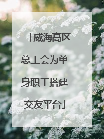 威海高区总工会为单身职工搭建交友平台