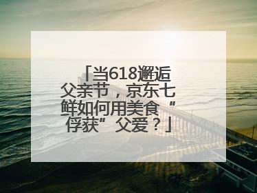 当618邂逅父亲节，京东七鲜如何用美食“俘获”父爱？