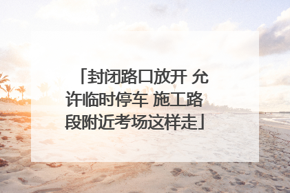 封闭路口放开 允许临时停车 施工路段附近考场这样走