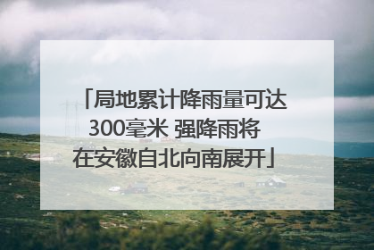 局地累计降雨量可达300毫米 强降雨将在安徽自北向南展开