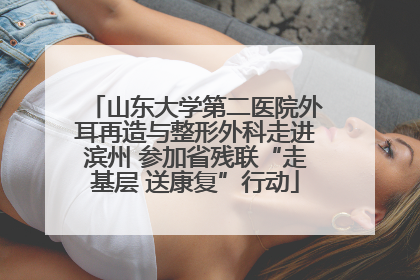 山东大学第二医院外耳再造与整形外科走进滨州 参加省残联“走基层 送康复”行动