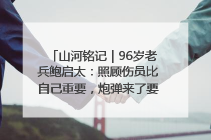 山河铭记｜96岁老兵鲍启太：照顾伤员比自己重要，炮弹来了要趴在他们身上