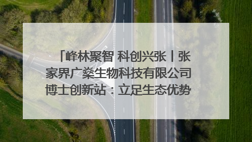 峰林聚智 科创兴张丨张家界广燊生物科技有限公司博士创新站：立足生态优势 激活“绿色宝藏”
