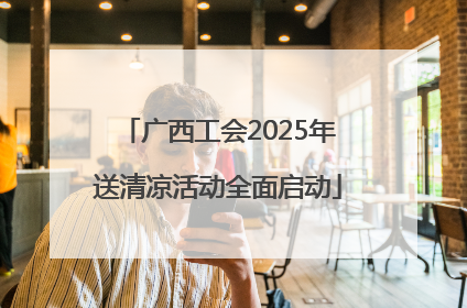 广西工会2025年送清凉活动全面启动